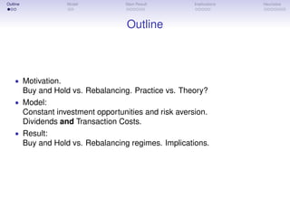 Outline Model Main Result Implications Heuristics
Outline
• Motivation.
Buy and Hold vs. Rebalancing. Practice vs. Theory?
• Model:
Constant investment opportunities and risk aversion.
Dividends and Transaction Costs.
• Result:
Buy and Hold vs. Rebalancing regimes. Implications.
 