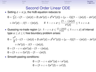 Outline Model Main Result Implications Heuristics
Second Order Linear ODE
• Setting z = x/y, the HJB equation reduces to
0 = σ2
2 (−γ(1 − γ)v(z) + 2γzv (z) + z2
v (z)) + (µ − δ)((1 − γ)v(z) − zv (z)
+ δv (z) − β(1 − γ)v(z), if 1 − ε + z ≤
(1 − γ)v(z)
v (z)
≤ 1 + ε + z.
• Guessing no-trade region {z : 1 − ε + z ≤ (1−γ)v(z)
v (z) ≤ 1 + ε + z} of interval
type u ≤ z ≤ l, free boundary problem arises:
0 =
σ2
2
(−γ(1 − γ)v(z) + 2γzv (z) + z2
v (z)) + (µ − δ)((1 − γ)v(z) − zv (z)
+ δv (z) − β(1 − γ)v(z),
0 = (1 − ε + u)v (u) − (1 − γ)v(u),
0 = (1 + ε + l)v (l) − (1 − γ)v(l).
• Smooth-pasting conditions:
0 = (1 − ε + u)v (u) + γv (u),
0 = (1 + ε + l)v (l) + γv (l).
 