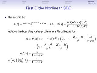Outline Model Main Result Implications Heuristics
First Order Nonlinear ODE
• The substitution
v(z) = e(1−γ)
log (z/u(λ))
0
w(y)dy
, i.e., w(x) =
u(λ)ex
v (u(λ)ex
)
(1 − γ)v(u(λ)ex )
,
reduces the boundary value problem to a Riccati equation:
0 = w (x) + (1 − γ)w(x)2
+ 2γ − 1 −
2(µ − δ)
σ2
+
2δ
σ2ex u
w
− γ +
µ2
− λ2
γσ4
−
2(µ − δ)
σ2
,
w(0, λ) =
u
1 − ε + u
,
w log l(λ)
u(λ) , λ =
l
1 + ε + l
,
 