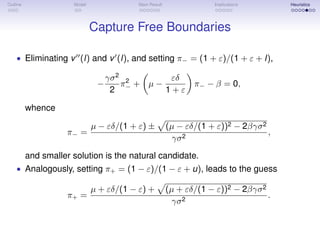Outline Model Main Result Implications Heuristics
Capture Free Boundaries
• Eliminating v (l) and v (l), and setting π− = (1 + ε)/(1 + ε + l),
−
γσ2
2
π2
− + µ −
εδ
1 + ε
π− − β = 0,
whence
π− =
µ − εδ/(1 + ε) ± (µ − εδ/(1 + ε))2 − 2βγσ2
γσ2
,
and smaller solution is the natural candidate.
• Analogously, setting π+ = (1 − ε)/(1 − ε + u), leads to the guess
π+ =
µ + εδ/(1 − ε) + (µ + εδ/(1 − ε))2 − 2βγσ2
γσ2
.
 