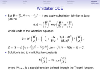 Outline Model Main Result Implications Heuristics
Whittaker ODE
• Set B = 2δ
σ2 , N = γ − µ−δ
σ2 − 1 and apply substitution (similar to Jang
(2007))
v(z) =:
B
z
N
exp
B
2z
h
B
z
which leads to the Whittaker equation
0 = h
B
z
+ −
1
4
+
−N
B/z
+
1/4 − m2
(B/z)2
h
B
z
,
C = (1 − γ) γ + µ2
−λ2
γσ4 − 2(µ−δ)
σ2 , m = 1/4 + N(N + 1) + C.
• Solution is (up to multiplicative constant)
h
B
z
= W−N,m
B
z
where W−N,m is a special function deﬁned through the Tricomi function.
 