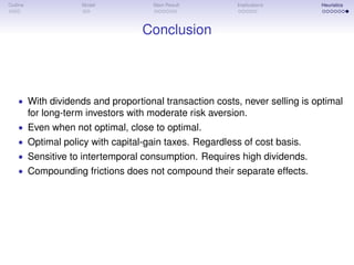 Outline Model Main Result Implications Heuristics
Conclusion
• With dividends and proportional transaction costs, never selling is optimal
for long-term investors with moderate risk aversion.
• Even when not optimal, close to optimal.
• Optimal policy with capital-gain taxes. Regardless of cost basis.
• Sensitive to intertemporal consumption. Requires high dividends.
• Compounding frictions does not compound their separate effects.
 