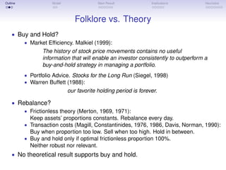 Outline Model Main Result Implications Heuristics
Folklore vs. Theory
• Buy and Hold?
• Market Efﬁciency. Malkiel (1999):
The history of stock price movements contains no useful
information that will enable an investor consistently to outperform a
buy-and-hold strategy in managing a portfolio.
• Portfolio Advice. Stocks for the Long Run (Siegel, 1998)
• Warren Buffett (1988):
our favorite holding period is forever.
• Rebalance?
• Frictionless theory (Merton, 1969, 1971):
Keep assets’ proportions constants. Rebalance every day.
• Transaction costs (Magill, Constantinides, 1976, 1986, Davis, Norman, 1990):
Buy when proportion too low. Sell when too high. Hold in between.
• Buy and hold only if optimal frictionless proportion 100%.
Neither robust nor relevant.
• No theoretical result supports buy and hold.
 