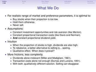 Outline Model Main Result Implications Heuristics
What We Do
• For realistic range of market and preference parameters, it is optimal to:
• Buy stocks when their proportion is too low.
• Hold them otherwise.
• Never sell.
• Assumptions:
• Constant investment opportunities and risk aversion (like Merton).
• Constant proportional transaction costs (like Davis and Norman).
• And constant proportional dividend yield.
• Intuition
• When the proportion of stocks is high, dividends are also high.
• To rebalance, a better alternative to selling is... waiting.
• Qualitative effect. When does it prevail?
• More frictions, less complexity.
• Dividends alone irrelevant (Miller and Modigliani, 1961).
• Transaction costs alone not enough (Dumas and Luciano, 1991).
• With both, qualitatively different solution. Selling can disappear.
 