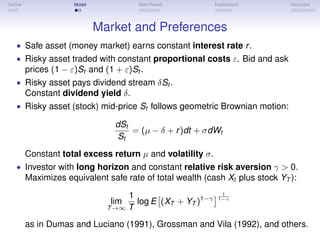 Outline Model Main Result Implications Heuristics
Market and Preferences
• Safe asset (money market) earns constant interest rate r.
• Risky asset traded with constant proportional costs ε. Bid and ask
prices (1 − ε)St and (1 + ε)St .
• Risky asset pays dividend stream δSt .
Constant dividend yield δ.
• Risky asset (stock) mid-price St follows geometric Brownian motion:
dSt
St
= (µ − δ + r)dt + σdWt
Constant total excess return µ and volatility σ.
• Investor with long horizon and constant relative risk aversion γ > 0.
Maximizes equivalent safe rate of total wealth (cash Xt plus stock YT ):
lim
T→∞
1
T
log E (XT + YT )1−γ
1
1−γ
as in Dumas and Luciano (1991), Grossman and Vila (1992), and others.
 