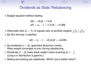 Outline Model Main Result Implications Heuristics
Dividends as Static Rebalancing
• Budget equation without trading:
dXt = rXt dt + δYt dt
dYt = (µ − δ + r)Yt dt + σYt dWt
• Risky/safe ratio Zt = Yt /Xt equals ratio of portfolio weights Yt
Xt +Yt
/ Xt
Xt +Yt
.
• By Itô’s formula, it satisﬁes
dZt = (µ − δ − δZt )Zt dt + σZt dWt
• No dividends (δ = 0): geometric Brownian motion.
Risky weight converges to one, forcing rebalancing.
• Dividends (δ > 0) make stock weight mean-reverting to 1 − δ
µ .
(Long-run distribution is gamma.)
• Selling and waiting are substitutes. Which one is better when?
 