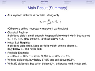 Outline Model Main Result Implications Heuristics
Main Result (Summary)
• Assumption: frictionless portfolio is long-only.
π∗ :=
µ
γσ2
∈ (0, 1)
(Otherwise selling necessary to prevent bankruptcy.)
• Classical Regime:
If dividend yield δ small enough, keep portfolio weight within boundaries
π− < π∗ < π+ (buy below π− and sell above π+).
• Never Sell Regime:
If dividend yield large, keep portfolio weight withing above π−
(buy below π− and never sell).
• Realistic Example:
µ = 8%, σ = 16%, γ = 3.45, hence π∗ = 90%. ε = 1%.
• With no dividends, buy below 87.5% and sell above 92.5%.
• With 3% dividends, buy when below 90%, otherwise hold. Never sell.
 
