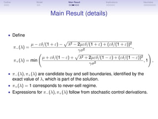 Outline Model Main Result Implications Heuristics
Main Result (details)
• Deﬁne
π−(λ) =
µ − εδ/(1 + ε) − λ2 − 2µεδ/(1 + ε) + (εδ/(1 + ε))2
γσ2
,
π+(λ) = min
µ + εδ/(1 − ε) + λ2 + 2µεδ/(1 − ε) + (εδ/(1 − ε))2
γσ2
, 1 ,
• π−(λ), π+(λ) are candidate buy and sell boundaries, identiﬁed by the
exact value of λ, which is part of the solution.
• π+(λ) = 1 corresponds to never-sell regime.
• Expressions for π−(λ), π+(λ) follow from stochastic control derivations.
 