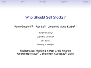 Outline Model Main Result Implications Heuristics
Who Should Sell Stocks?
Paolo Guasoni1,2
Ren Liu3
Johannes Muhle-Karbe3,4
Boston University1
Dublin City University2
ETH Zurich3
University of Michigan4
Mathematical Modeling in Post-Crisis Finance
George Boole 200th
Conference, August 26th
, 2015
 