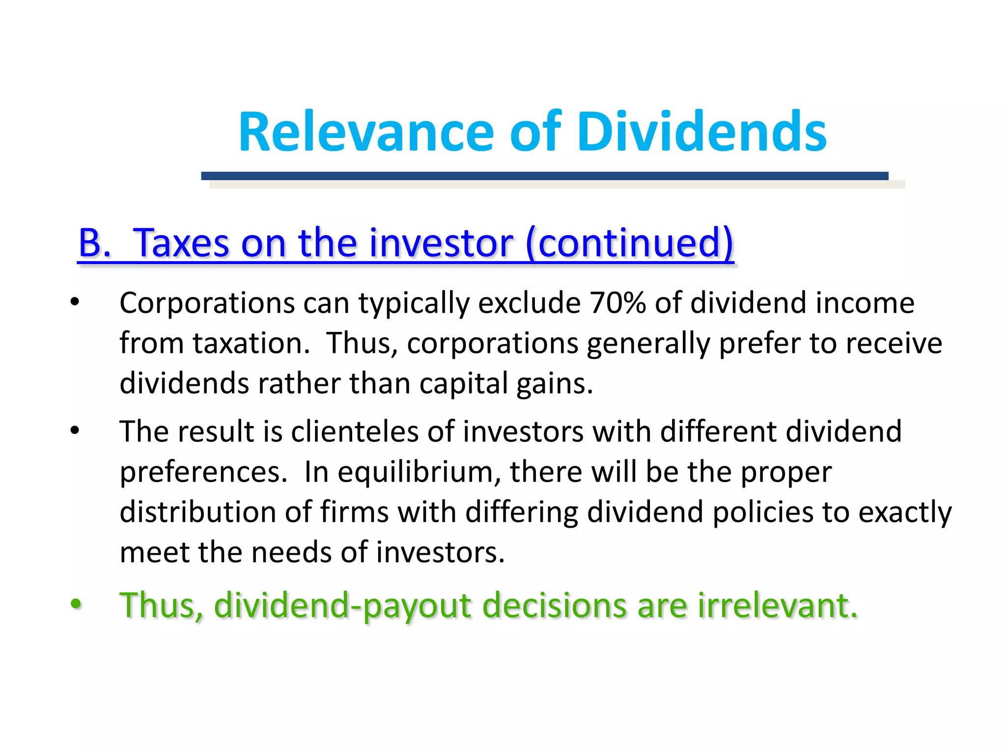 Relevance of DividendsB.  Taxes on the investor (continued)Corporations can typically exclude 70% of dividend income from taxation.  Thus, corporations generally prefer to receive dividends rather than capital gains.The result is clienteles of investors with different dividend preferences.  In equilibrium, there will be the proper distribution of firms with differing dividend policies to exactly meet the needs of investors.Thus, dividend-payout decisions are irrelevant.