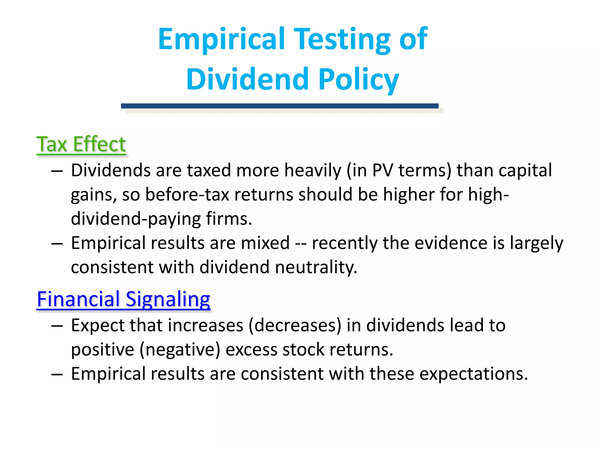 Empirical Testing of Dividend PolicyTax EffectDividends are taxed more heavily (in PV terms) than capital gains, so before-tax returns should be higher for high-dividend-paying firms.Empirical results are mixed -- recently the evidence is largely consistent with dividend neutrality.Financial SignalingExpect that increases (decreases) in dividends lead to positive (negative) excess stock returns.Empirical results are consistent with these expectations.