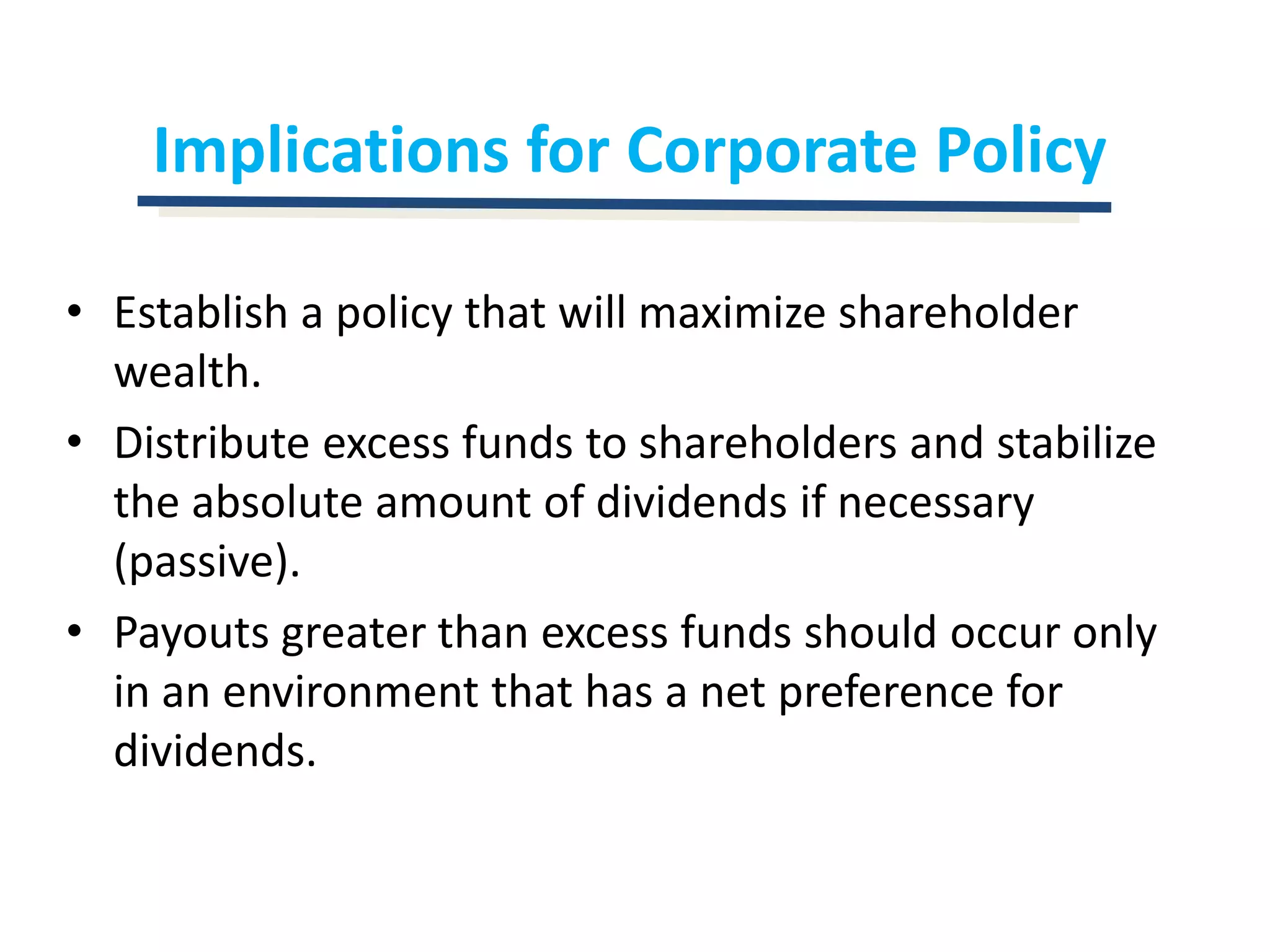Implications for Corporate PolicyEstablish a policy that will maximize shareholder wealth.Distribute excess funds to shareholders and stabilize the absolute amount of dividends if necessary (passive).Payouts greater than excess funds should occur only in an environment that has a net preference for dividends.