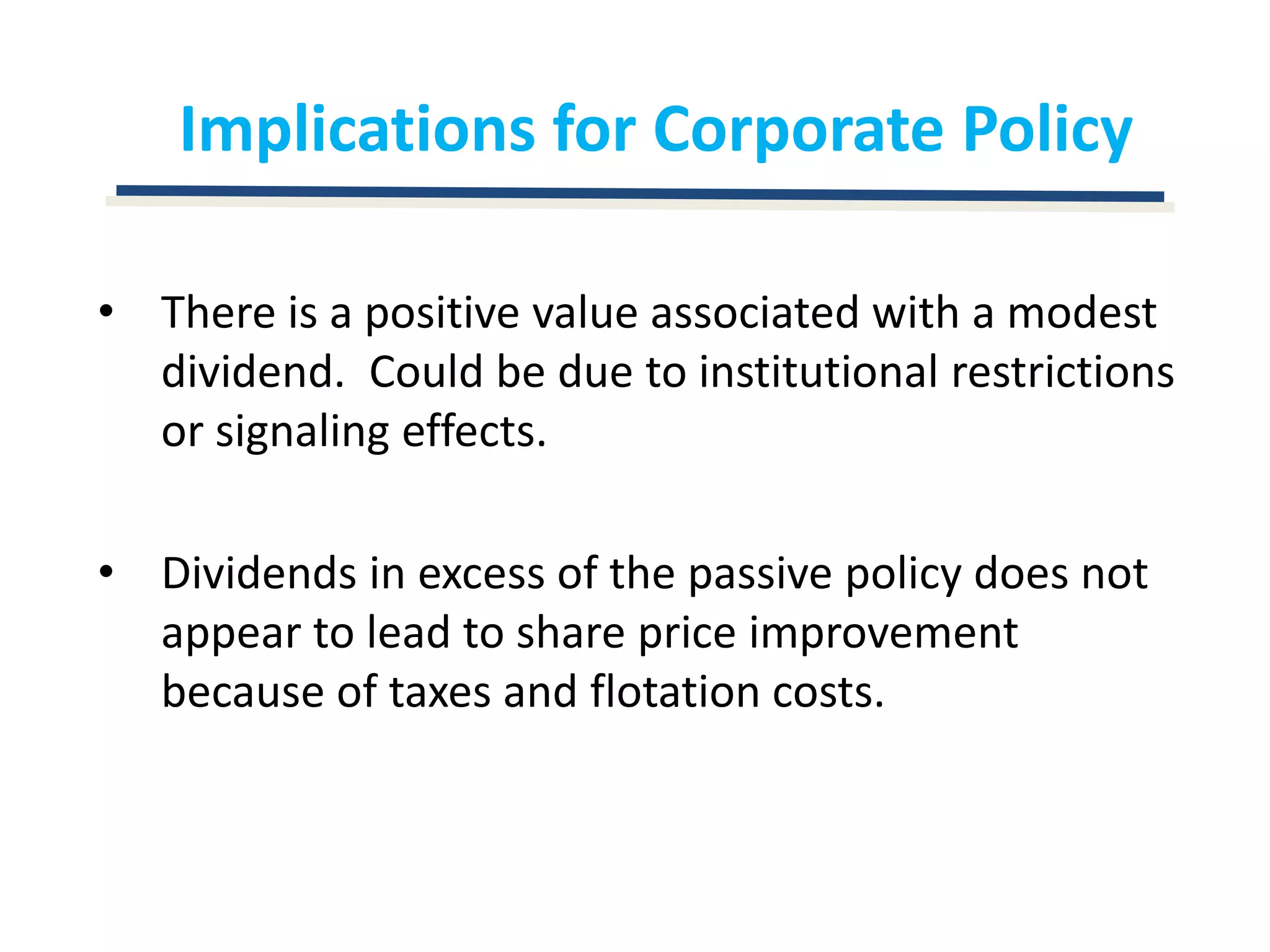 Implications for Corporate PolicyThere is a positive value associated with a modest dividend.  Could be due to institutional restrictions or signaling effects.Dividends in excess of the passive policy does not appear to lead to share price improvement because of taxes and flotation costs.
