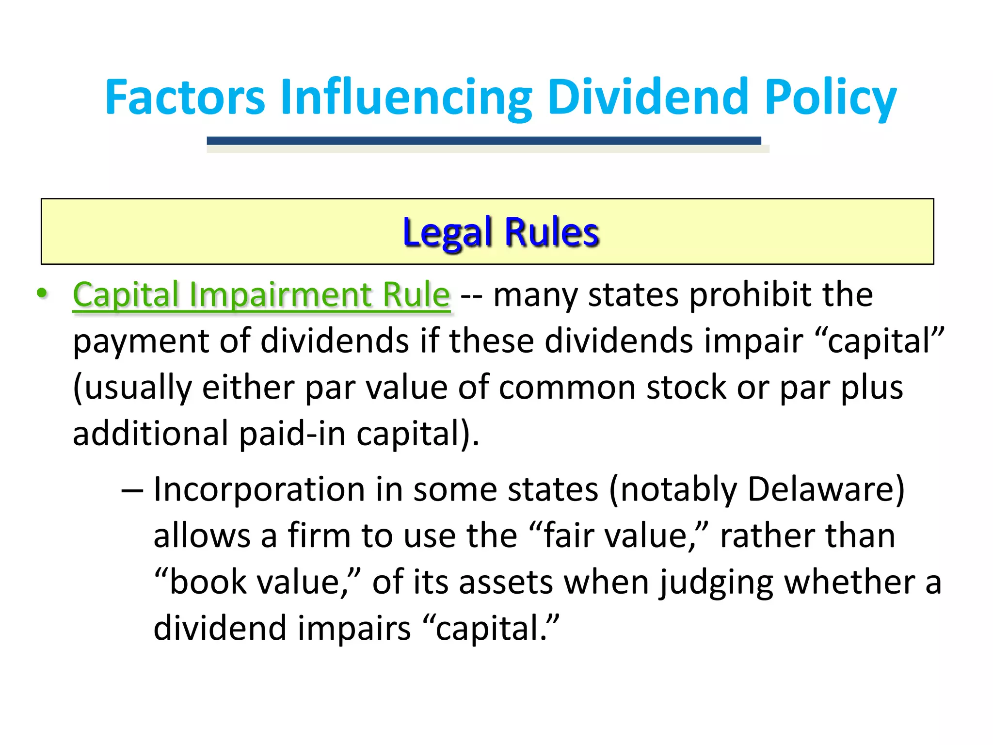Factors Influencing Dividend PolicyLegal RulesCapital Impairment Rule-- many states prohibit the payment of dividends if these dividends impair “capital” (usually either par value of common stock or par plus additional paid-in capital).Incorporation in some states (notably Delaware) allows a firm to use the “fair value,” rather than “book value,” of its assets when judging whether a dividend impairs “capital.”