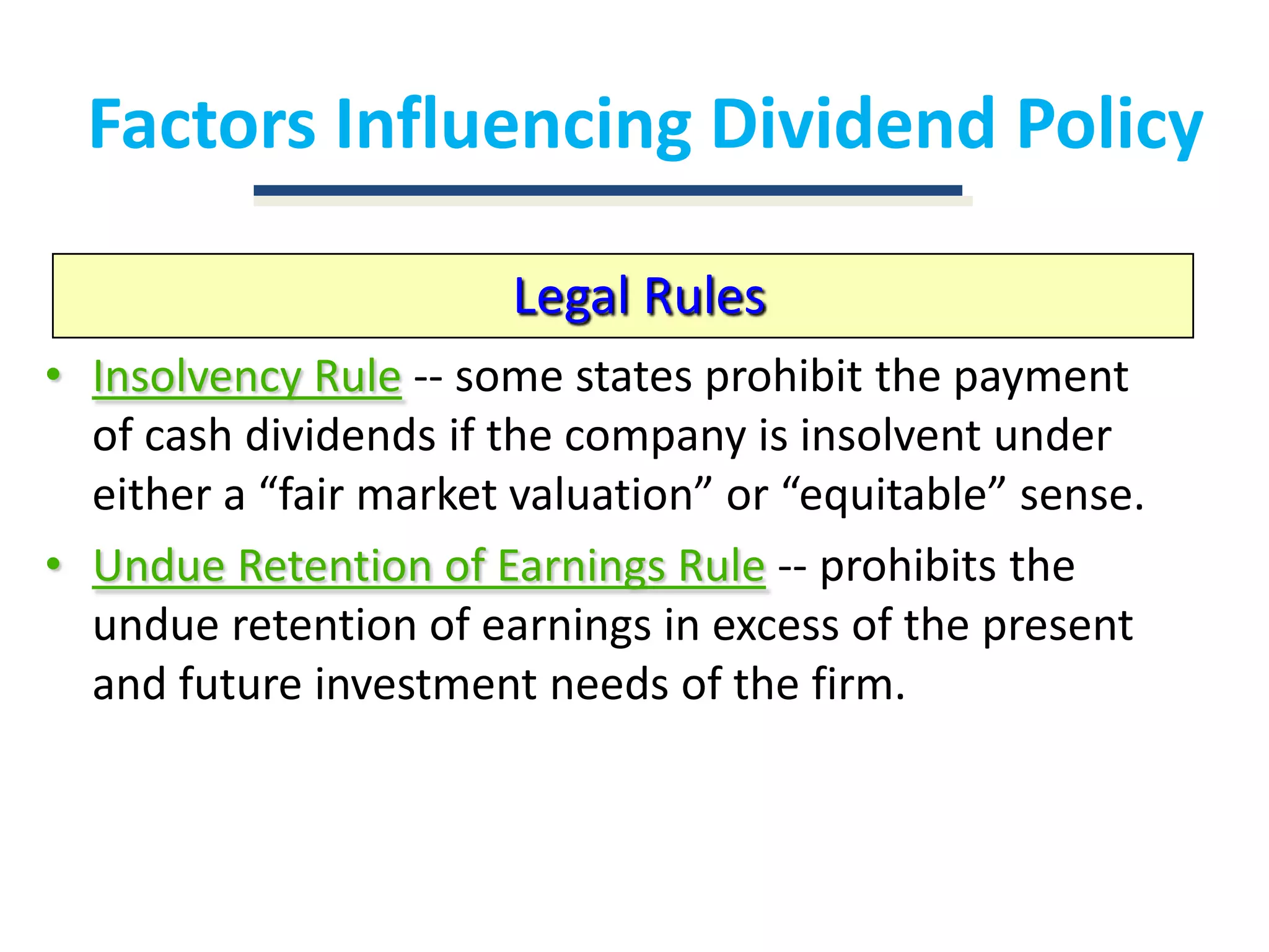Factors Influencing Dividend PolicyLegal RulesInsolvency Rule-- some states prohibit the payment of cash dividends if the company is insolvent under either a “fair market valuation” or “equitable” sense.Undue Retention of Earnings Rule-- prohibits the undue retention of earnings in excess of the present and future investment needs of the firm.