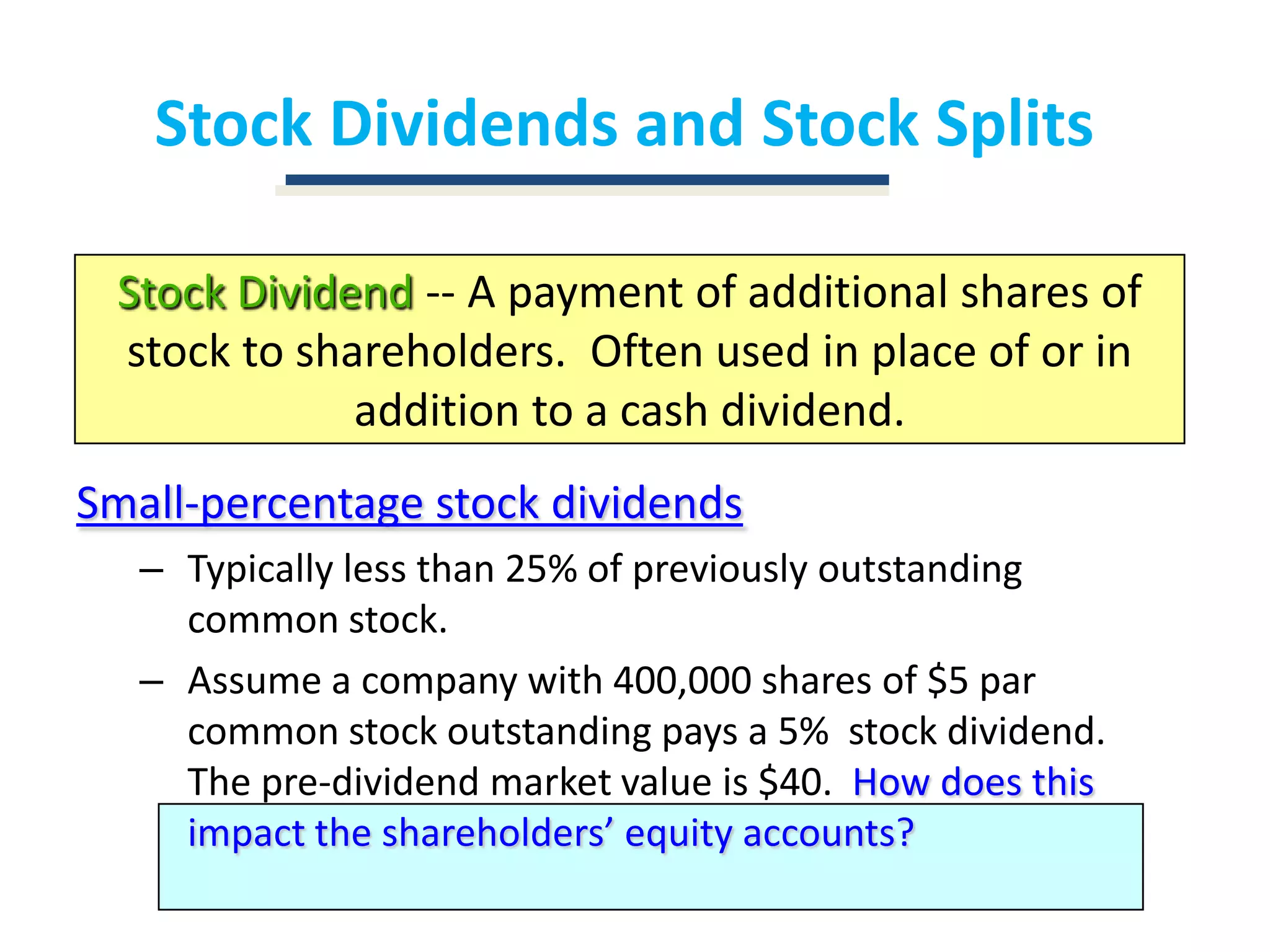 Stock Dividends and Stock SplitsStock Dividend -- A payment of additional shares of stock to shareholders.  Often used in place of or in addition to a cash dividend.Small-percentage stock dividendsTypically less than 25% of previously outstanding common stock.Assume a company with 400,000 shares of $5 par common stock outstanding pays a 5%  stock dividend.  The pre-dividend market value is $40.  How does this impact the shareholders’ equity accounts?