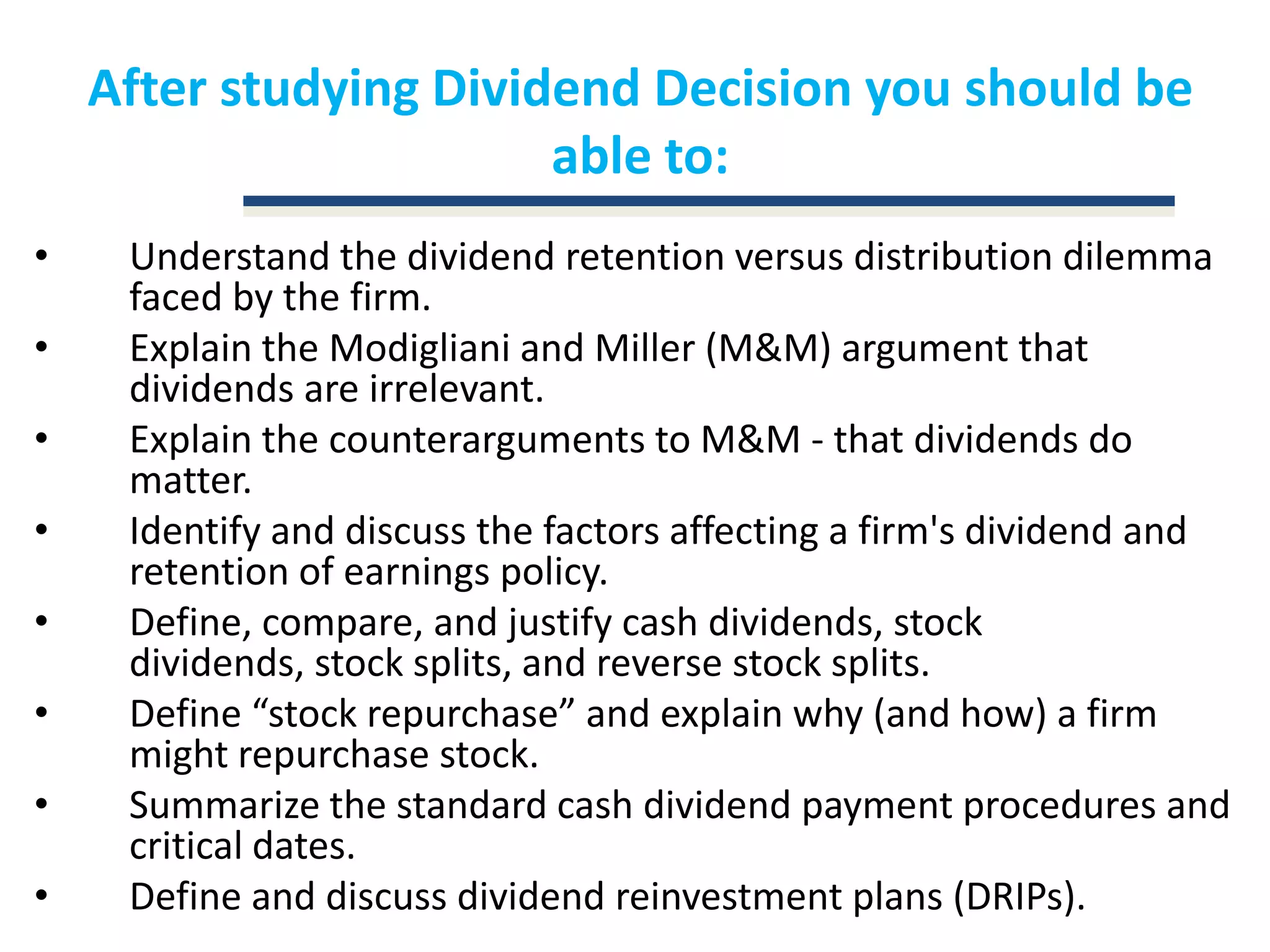 After studying Dividend Decision you should be able to:Understand the dividend retention versus distribution dilemma faced by the firm. Explain the Modigliani and Miller (M&M) argument that dividends are irrelevant. Explain the counterarguments to M&M - that dividends do matter. Identify and discuss the factors affecting a firm's dividend and retention of earnings policy. Define, compare, and justify cash dividends, stock dividends, stock splits, and reverse stock splits. Define “stock repurchase” and explain why (and how) a firm might repurchase stock.Summarize the standard cash dividend payment procedures and critical dates.Define and discuss dividend reinvestment plans (DRIPs).