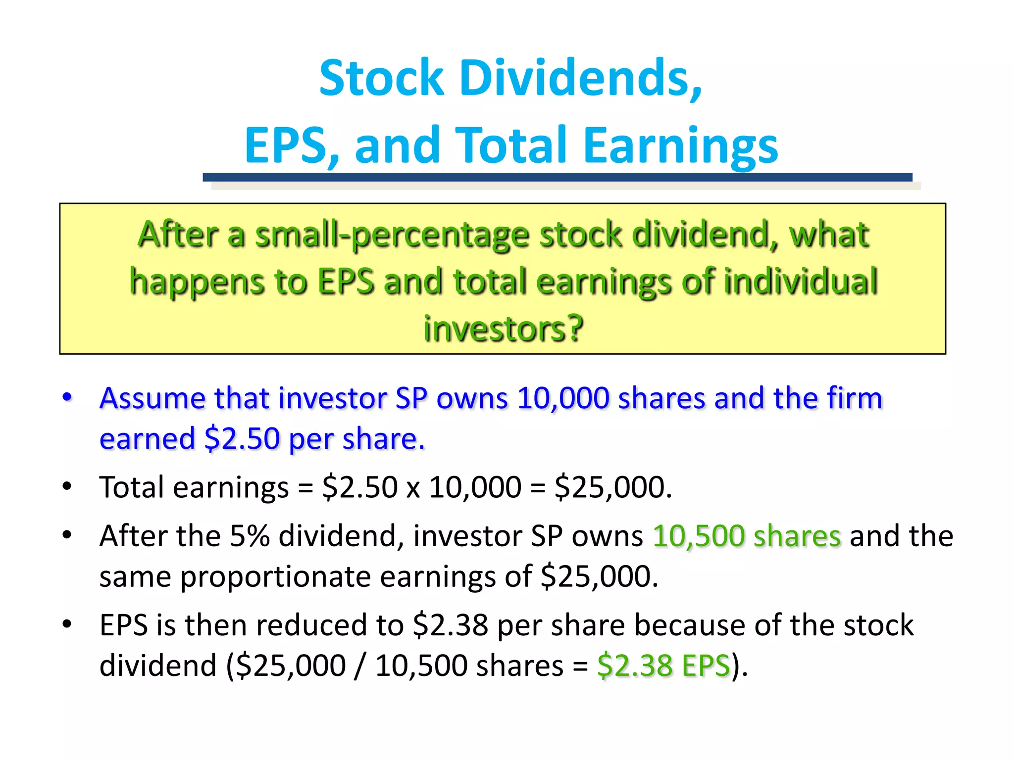 Stock Dividends, EPS, and Total EarningsAfter a small-percentage stock dividend, what happens to EPS and total earnings of individual investors?Assume that investor SP owns 10,000 shares and the firm earned $2.50 per share.Total earnings = $2.50 x 10,000 = $25,000.After the 5% dividend, investor SP owns 10,500 shares and the same proportionate earnings of $25,000.EPS is then reduced to $2.38 per share because of the stock dividend ($25,000 / 10,500 shares = $2.38 EPS).