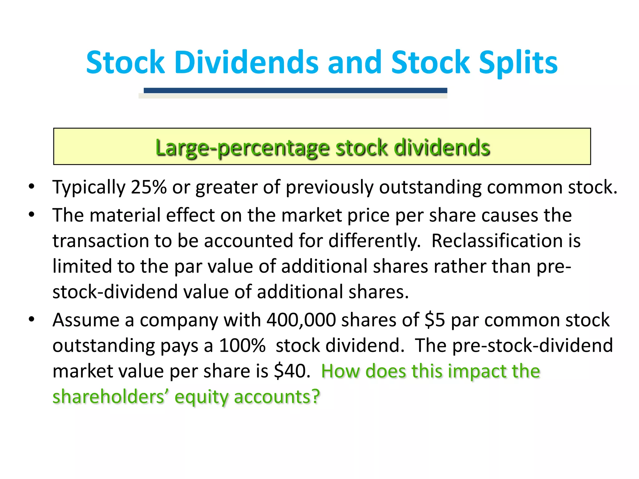 Stock Dividends and Stock SplitsLarge-percentage stock dividendsTypically 25% or greater of previously outstanding common stock.The material effect on the market price per share causes the transaction to be accounted for differently.  Reclassification is limited to the par value of additional shares rather than pre-stock-dividend value of additional shares.Assume a company with 400,000 shares of $5 par common stock outstanding pays a 100%  stock dividend.  The pre-stock-dividend market value per share is $40.  How does this impact the shareholders’ equity accounts?