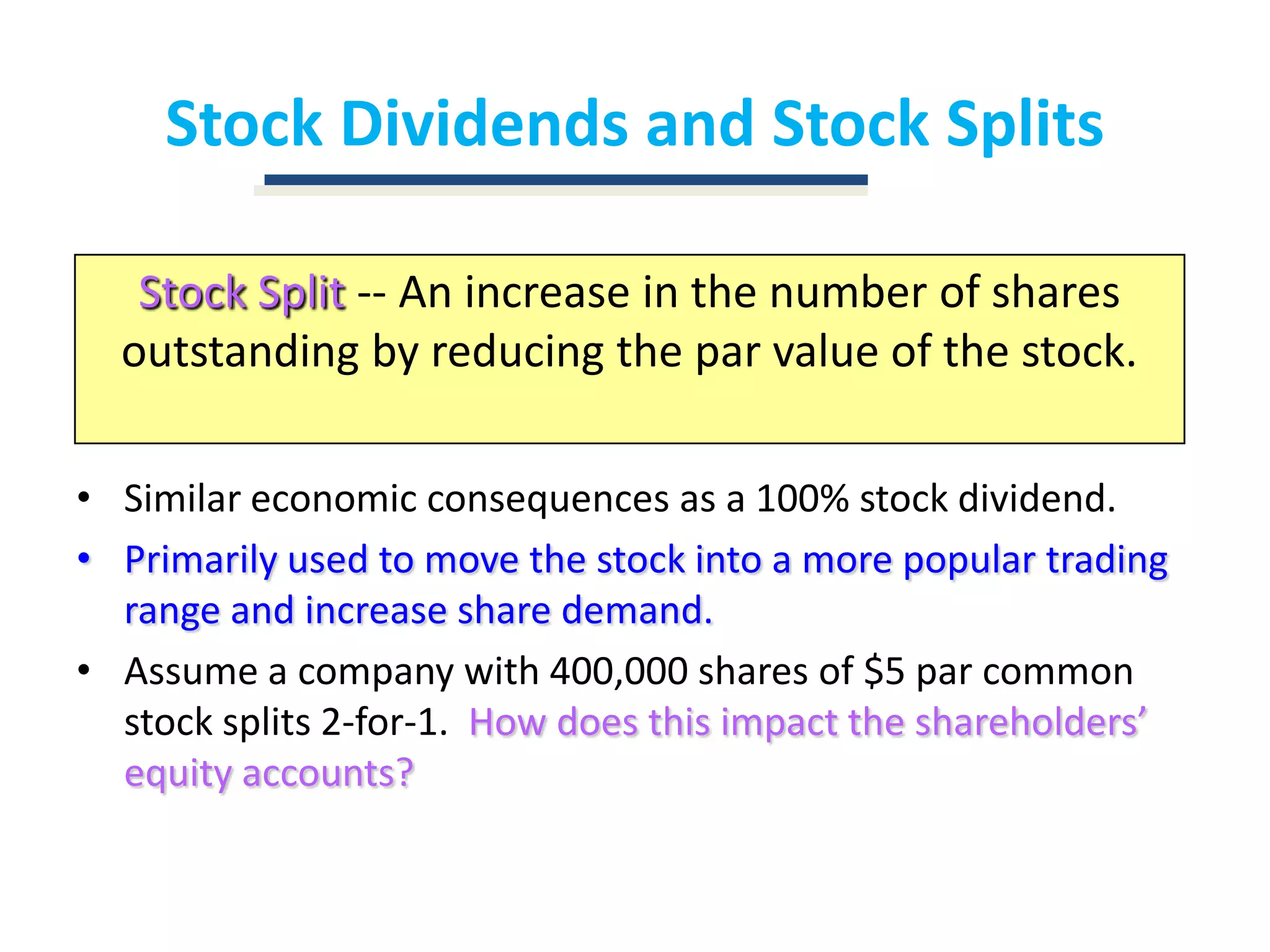Stock Dividends and Stock SplitsStock Split-- An increase in the number of shares outstanding by reducing the par value of the stock.Similar economic consequences as a 100% stock dividend.Primarily used to move the stock into a more popular trading range and increase share demand.Assume a company with 400,000 shares of $5 par common stock splits 2-for-1.  How does this impact the shareholders’ equity accounts?