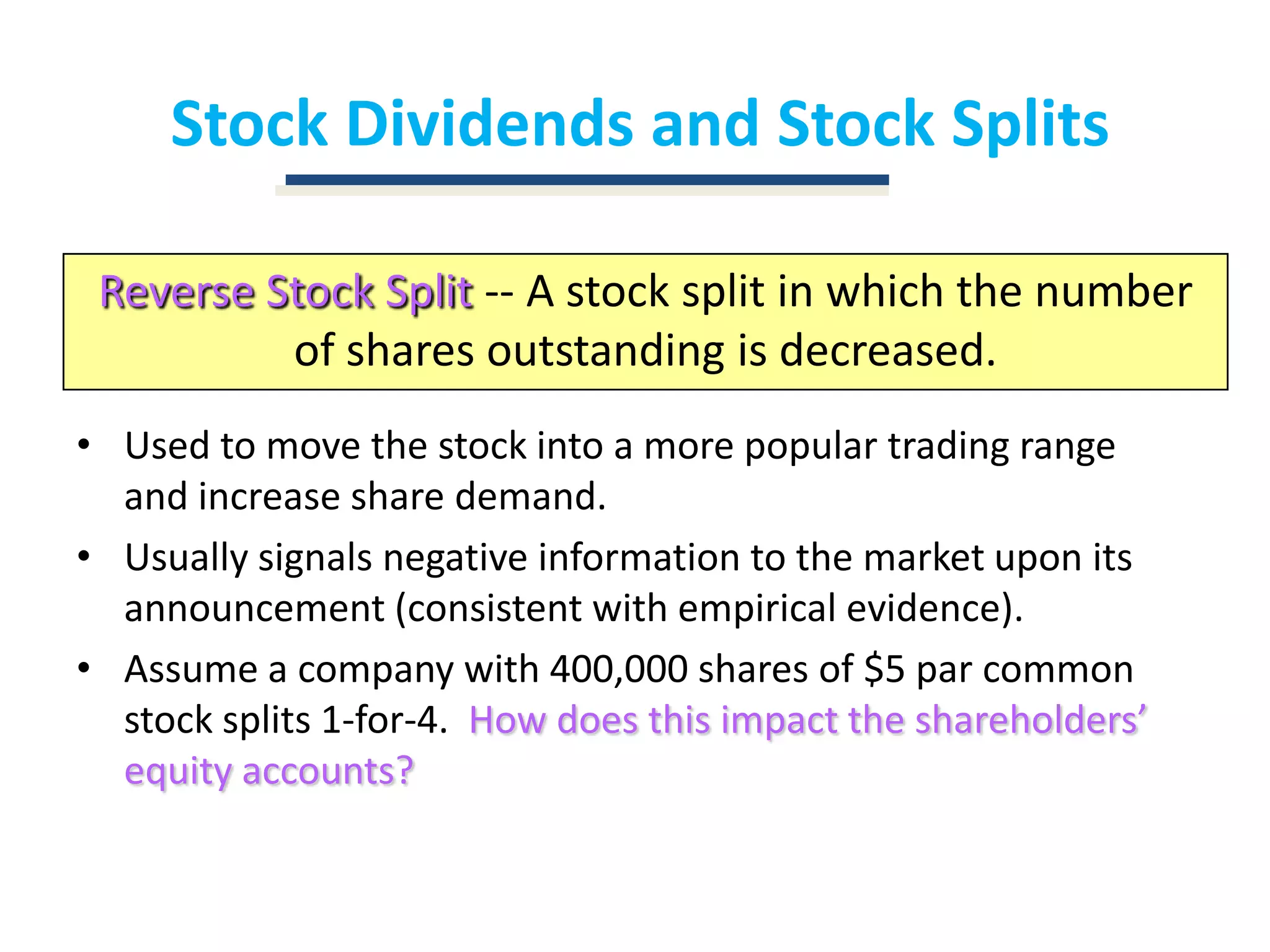 Stock Dividends and Stock SplitsReverse Stock Split-- A stock split in which the number of shares outstanding is decreased.Used to move the stock into a more popular trading range and increase share demand.Usually signals negative information to the market upon its announcement (consistent with empirical evidence).Assume a company with 400,000 shares of $5 par common stock splits 1-for-4.  How does this impact the shareholders’ equity accounts?