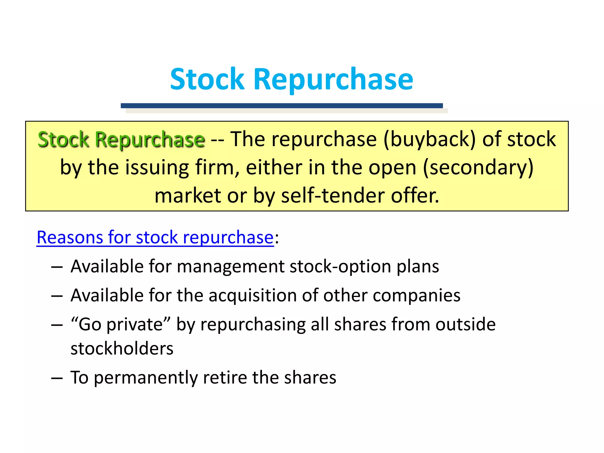 Stock RepurchaseStock Repurchase-- The repurchase (buyback) of stock by the issuing firm, either in the open (secondary) market or by self-tender offer.Reasons for stock repurchase:Available for management stock-option plansAvailable for the acquisition of other companies“Go private” by repurchasing all shares from outside stockholdersTo permanently retire the shares