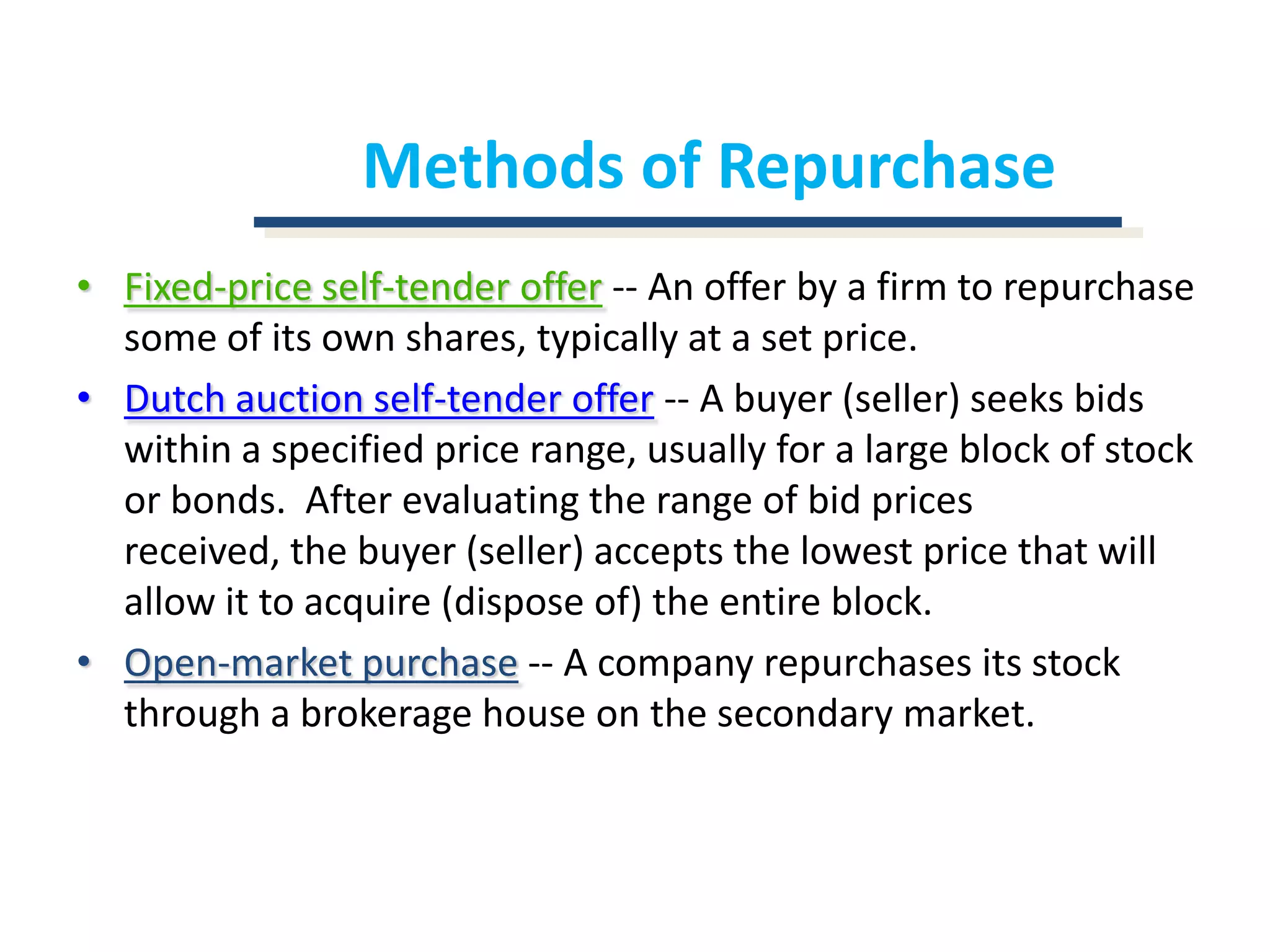 Methods of RepurchaseFixed-price self-tender offer-- An offer by a firm to repurchase some of its own shares, typically at a set price.Dutch auction self-tender offer-- A buyer (seller) seeks bids within a specified price range, usually for a large block of stock or bonds.  After evaluating the range of bid prices received, the buyer (seller) accepts the lowest price that will allow it to acquire (dispose of) the entire block.Open-market purchase-- A company repurchases its stock through a brokerage house on the secondary market.