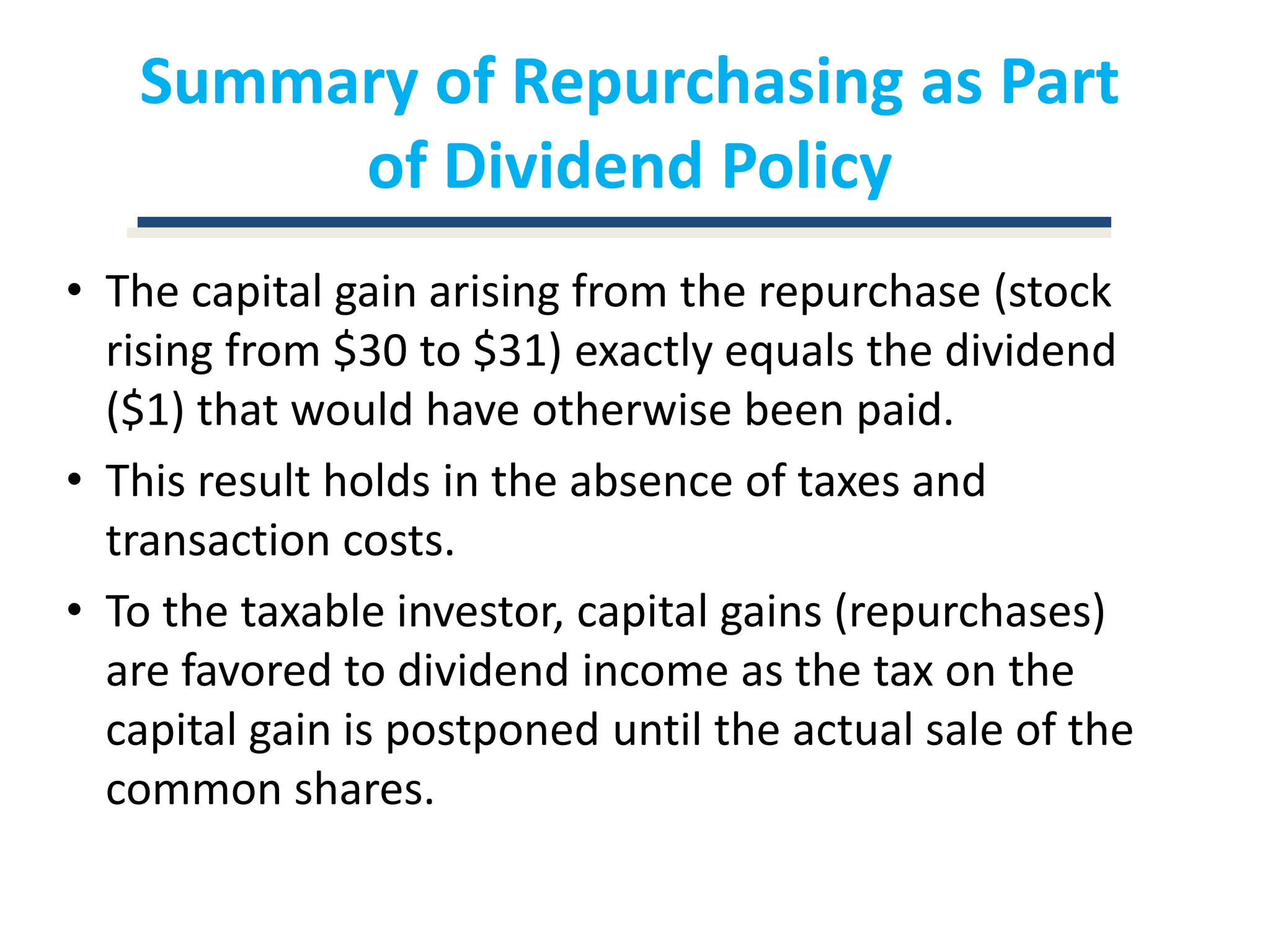 Summary of Repurchasing as Part of Dividend PolicyThe capital gain arising from the repurchase (stock rising from $30 to $31) exactly equals the dividend ($1) that would have otherwise been paid.This result holds in the absence of taxes and transaction costs.To the taxable investor, capital gains (repurchases) are favored to dividend income as the tax on the capital gain is postponed until the actual sale of the common shares.
