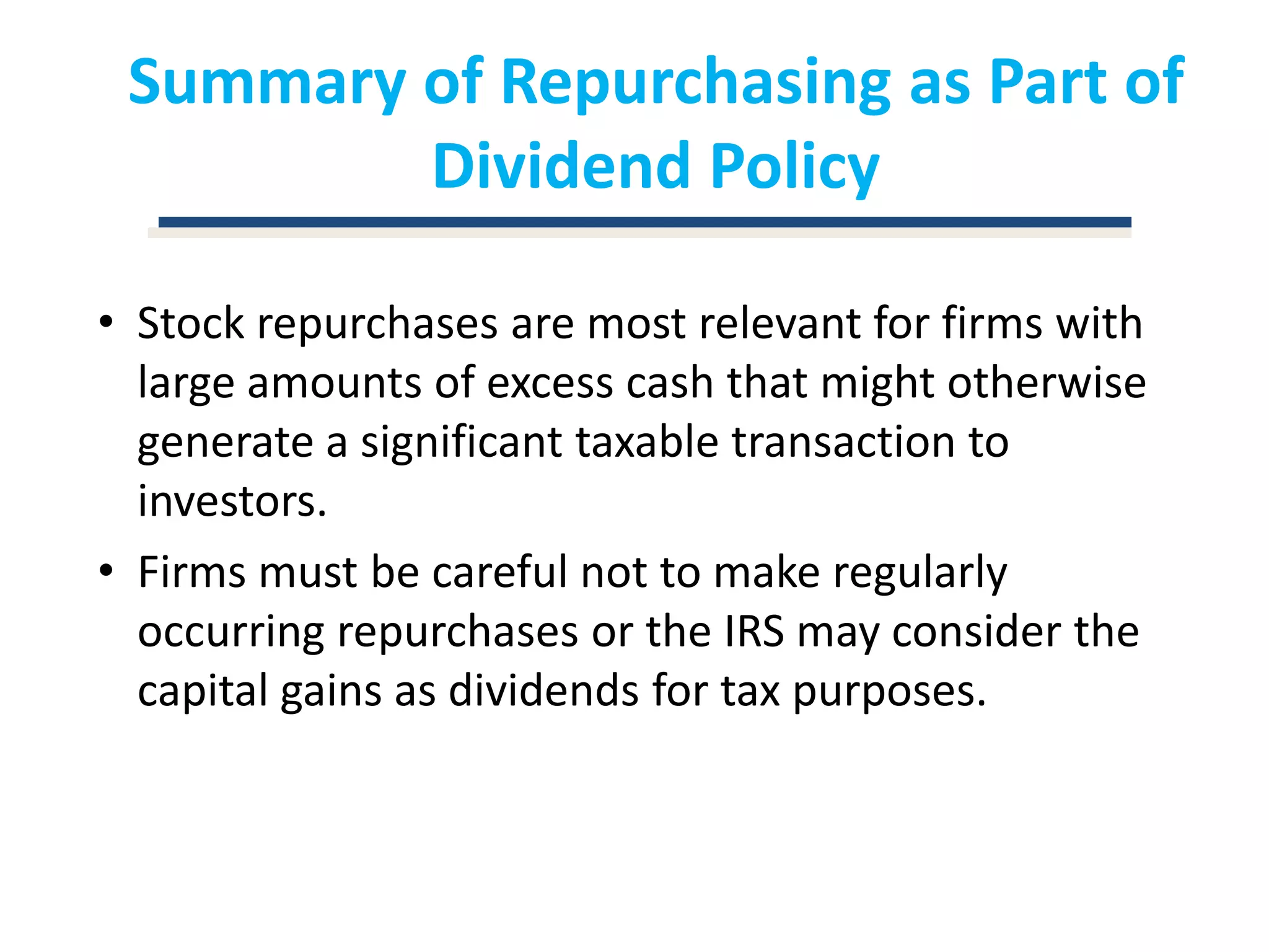 Summary of Repurchasing as Part of Dividend PolicyStock repurchases are most relevant for firms with large amounts of excess cash that might otherwise generate a significant taxable transaction to investors.Firms must be careful not to make regularly occurring repurchases or the IRS may consider the capital gains as dividends for tax purposes.