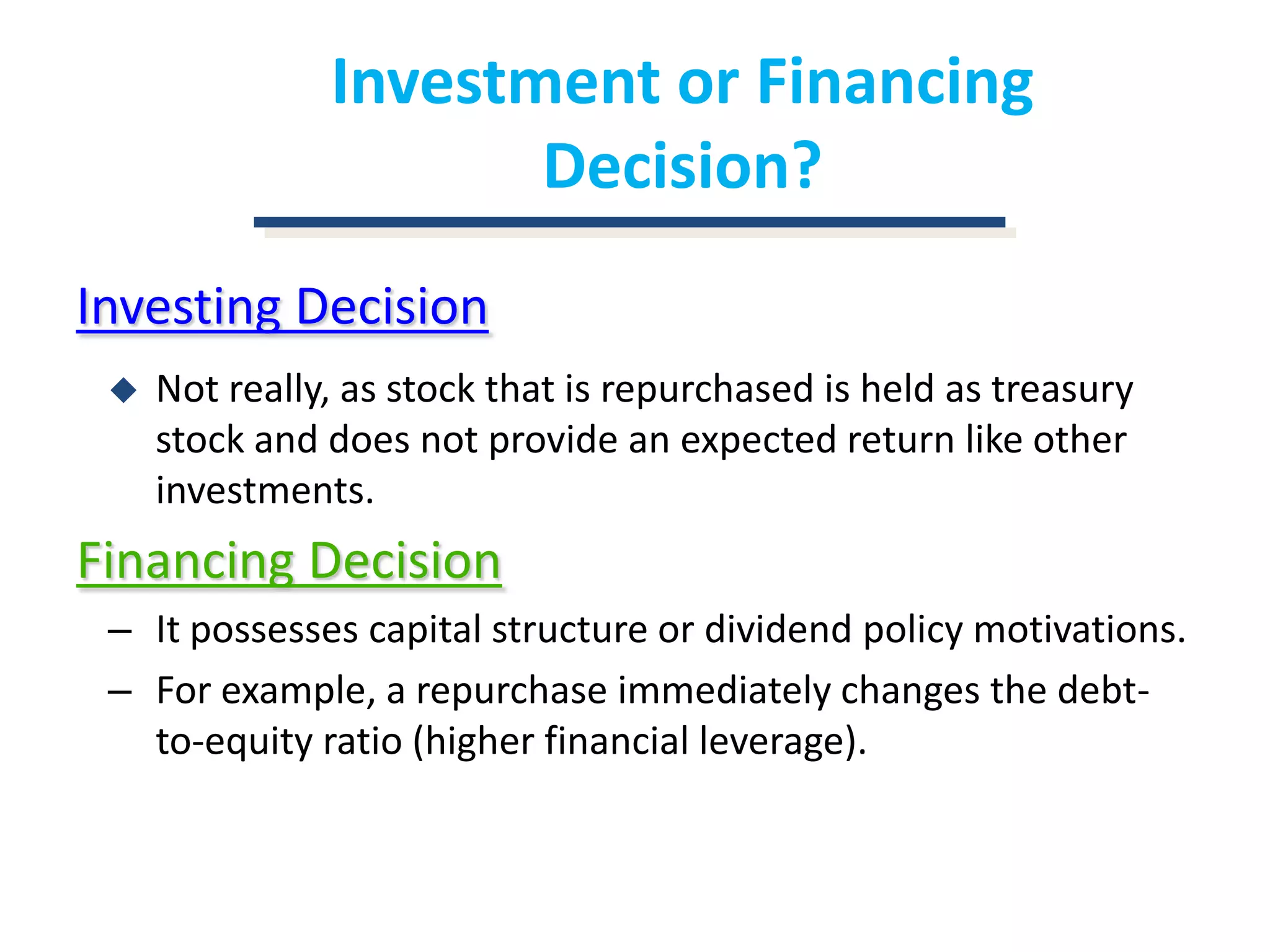 Investment or Financing Decision?Investing DecisionNot really, as stock that is repurchased is held as treasury stock and does not provide an expected return like other investments.Financing DecisionIt possesses capital structure or dividend policy motivations.For example, a repurchase immediately changes the debt-to-equity ratio (higher financial leverage).