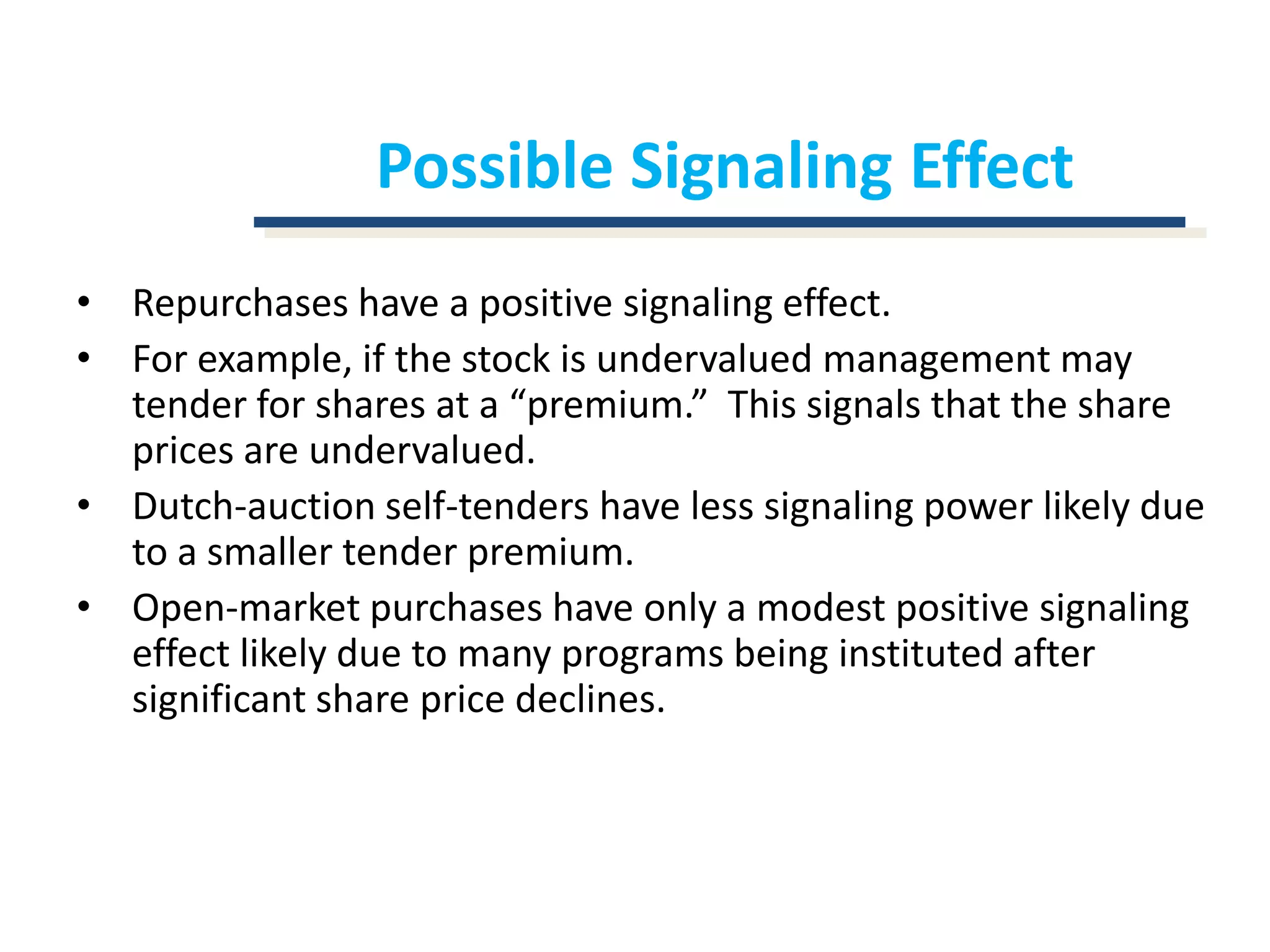 Possible Signaling EffectRepurchases have a positive signaling effect.For example, if the stock is undervalued management may tender for shares at a “premium.”  This signals that the share prices are undervalued.Dutch-auction self-tenders have less signaling power likely due to a smaller tender premium.Open-market purchases have only a modest positive signaling effect likely due to many programs being instituted after significant share price declines.