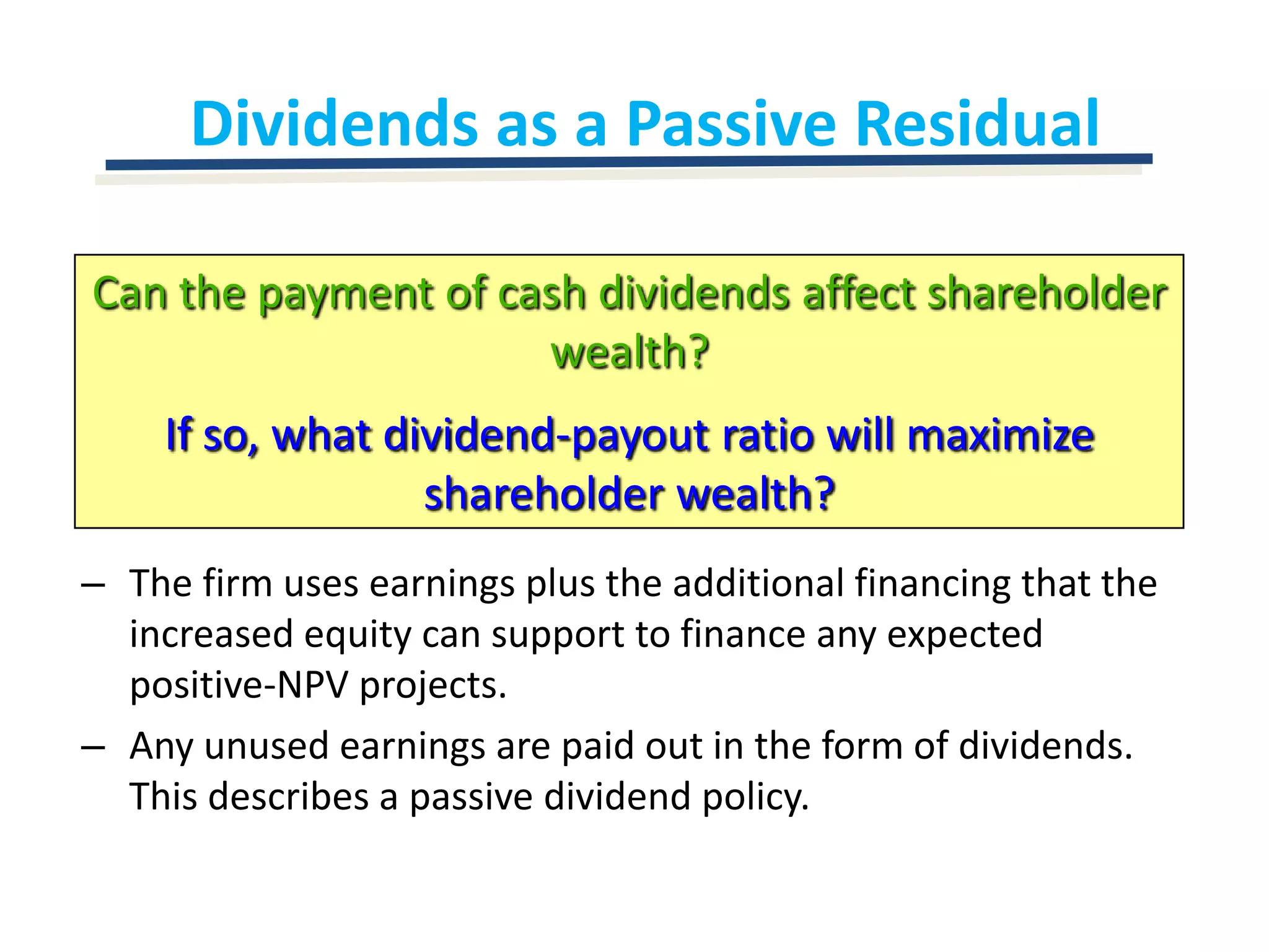 Dividends as a Passive ResidualCan the payment of cash dividends affect shareholder wealth?If so, what dividend-payout ratio will maximize shareholder wealth?The firm uses earnings plus the additional financing that the increased equity can support to finance any expected positive-NPV projects.Any unused earnings are paid out in the form of dividends.  This describes a passive dividend policy.