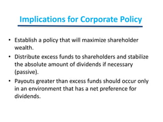 Implications for Corporate PolicyEstablish a policy that will maximize shareholder wealth.Distribute excess funds to shareholders and stabilize the absolute amount of dividends if necessary (passive).Payouts greater than excess funds should occur only in an environment that has a net preference for dividends.