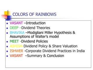 COLORS OF RAINBOWSVASANT –IntroductionDEEP –Dividend TheoriesBHAVIKA–Modigliani Miller Hypothesis &               Assumptions of Walter’s modelMEET -Dividend PoliciesASHISH-Dividend Policy & Share ValuationISHWER -Corporate Dividend Practices in IndiaVASANT  –Summary & Conclusion 