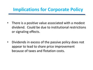Implications for Corporate PolicyThere is a positive value associated with a modest dividend.  Could be due to institutional restrictions or signaling effects.Dividends in excess of the passive policy does not appear to lead to share price improvement because of taxes and flotation costs.