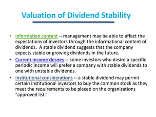 Valuation of Dividend StabilityInformation content-- management may be able to affect the expectations of investors through the informational content of dividends.  A stable dividend suggests that the company expects stable or growing dividends in the future.Current income desires-- some investors who desire a specific periodic income will prefer a company with stable dividends to one with unstable dividends.Institutional considerations-- a stable dividend may permit certain institutional investors to buy the common stock as they meet the requirements to be placed on the organizations “approved list.”