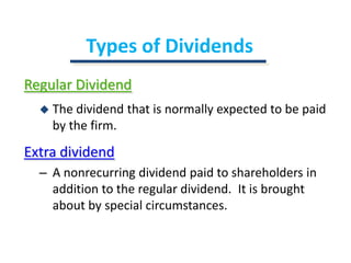 Types of DividendsRegular DividendThe dividend that is normally expected to be paid by the firm.Extra dividendA nonrecurring dividend paid to shareholders in addition to the regular dividend.  It is brought about by special circumstances.