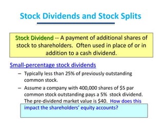 Stock Dividends and Stock SplitsStock Dividend -- A payment of additional shares of stock to shareholders.  Often used in place of or in addition to a cash dividend.Small-percentage stock dividendsTypically less than 25% of previously outstanding common stock.Assume a company with 400,000 shares of $5 par common stock outstanding pays a 5%  stock dividend.  The pre-dividend market value is $40.  How does this impact the shareholders’ equity accounts?