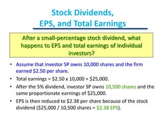 Stock Dividends, EPS, and Total EarningsAfter a small-percentage stock dividend, what happens to EPS and total earnings of individual investors?Assume that investor SP owns 10,000 shares and the firm earned $2.50 per share.Total earnings = $2.50 x 10,000 = $25,000.After the 5% dividend, investor SP owns 10,500 shares and the same proportionate earnings of $25,000.EPS is then reduced to $2.38 per share because of the stock dividend ($25,000 / 10,500 shares = $2.38 EPS).