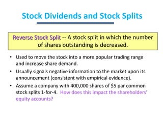Stock Dividends and Stock SplitsReverse Stock Split-- A stock split in which the number of shares outstanding is decreased.Used to move the stock into a more popular trading range and increase share demand.Usually signals negative information to the market upon its announcement (consistent with empirical evidence).Assume a company with 400,000 shares of $5 par common stock splits 1-for-4.  How does this impact the shareholders’ equity accounts?