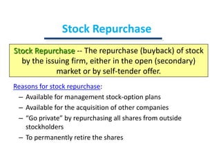 Stock RepurchaseStock Repurchase-- The repurchase (buyback) of stock by the issuing firm, either in the open (secondary) market or by self-tender offer.Reasons for stock repurchase:Available for management stock-option plansAvailable for the acquisition of other companies“Go private” by repurchasing all shares from outside stockholdersTo permanently retire the shares