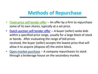 Methods of RepurchaseFixed-price self-tender offer-- An offer by a firm to repurchase some of its own shares, typically at a set price.Dutch auction self-tender offer-- A buyer (seller) seeks bids within a specified price range, usually for a large block of stock or bonds.  After evaluating the range of bid prices received, the buyer (seller) accepts the lowest price that will allow it to acquire (dispose of) the entire block.Open-market purchase-- A company repurchases its stock through a brokerage house on the secondary market.