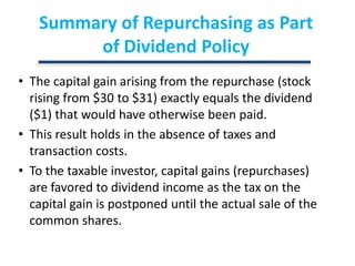 Summary of Repurchasing as Part of Dividend PolicyThe capital gain arising from the repurchase (stock rising from $30 to $31) exactly equals the dividend ($1) that would have otherwise been paid.This result holds in the absence of taxes and transaction costs.To the taxable investor, capital gains (repurchases) are favored to dividend income as the tax on the capital gain is postponed until the actual sale of the common shares.