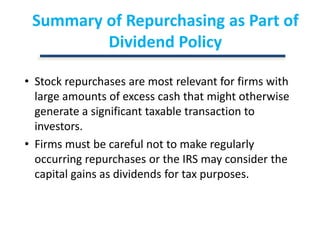 Summary of Repurchasing as Part of Dividend PolicyStock repurchases are most relevant for firms with large amounts of excess cash that might otherwise generate a significant taxable transaction to investors.Firms must be careful not to make regularly occurring repurchases or the IRS may consider the capital gains as dividends for tax purposes.