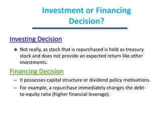 Investment or Financing Decision?Investing DecisionNot really, as stock that is repurchased is held as treasury stock and does not provide an expected return like other investments.Financing DecisionIt possesses capital structure or dividend policy motivations.For example, a repurchase immediately changes the debt-to-equity ratio (higher financial leverage).