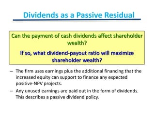 Dividends as a Passive ResidualCan the payment of cash dividends affect shareholder wealth?If so, what dividend-payout ratio will maximize shareholder wealth?The firm uses earnings plus the additional financing that the increased equity can support to finance any expected positive-NPV projects.Any unused earnings are paid out in the form of dividends.  This describes a passive dividend policy.