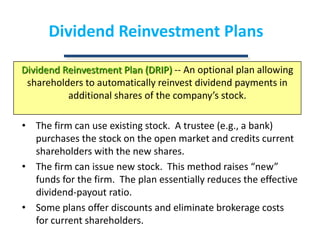 Dividend Reinvestment PlansDividend Reinvestment Plan (DRIP) -- An optional plan allowing shareholders to automatically reinvest dividend payments in additional shares of the company’s stock.The firm can use existing stock.  A trustee (e.g., a bank) purchases the stock on the open market and credits current shareholders with the new shares.The firm can issue new stock.  This method raises “new” funds for the firm.  The plan essentially reduces the effective dividend-payout ratio.Some plans offer discounts and eliminate brokerage costs for current shareholders.