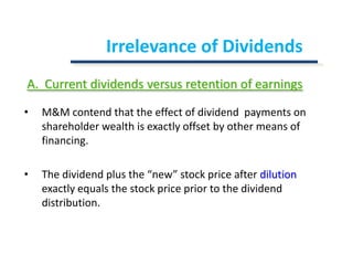 Irrelevance of DividendsA.  Current dividends versus retention of earningsM&M contend that the effect of dividend  payments on shareholder wealth is exactly offset by other means of financing.The dividend plus the “new” stock price after dilution exactly equals the stock price prior to the dividend distribution.