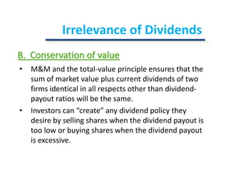Irrelevance of DividendsB.  Conservation of valueM&M and the total-value principle ensures that the sum of market value plus current dividends of two firms identical in all respects other than dividend-payout ratios will be the same.Investors can “create” any dividend policy they desire by selling shares when the dividend payout is too low or buying shares when the dividend payout is excessive.