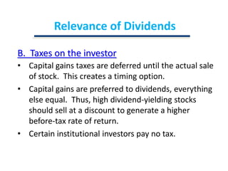 Relevance of DividendsB.  Taxes on the investorCapital gains taxes are deferred until the actual sale of stock.  This creates a timing option.Capital gains are preferred to dividends, everything else equal.  Thus, high dividend-yielding stocks should sell at a discount to generate a higher before-tax rate of return.Certain institutional investors pay no tax.